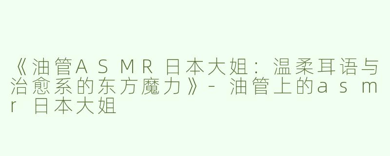 《油管ASMR日本大姐：温柔耳语与治愈系的东方魔力》-油管上的asmr日本大姐