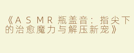 《ASMR瓶盖音：指尖下的治愈魔力与解压新宠》