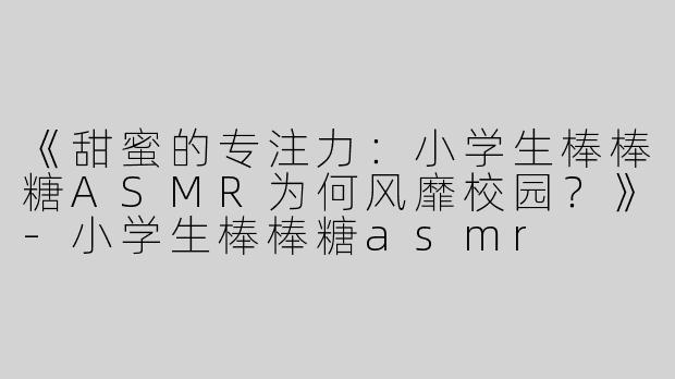 《甜蜜的专注力：小学生棒棒糖ASMR为何风靡校园？》-小学生棒棒糖asmr