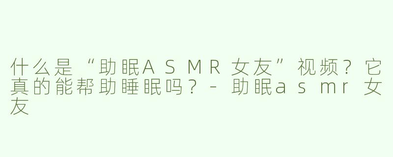 什么是“助眠ASMR女友”视频？它真的能帮助睡眠吗？-助眠asmr女友