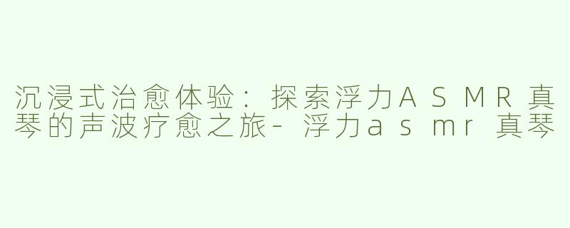 沉浸式治愈体验：探索浮力ASMR真琴的声波疗愈之旅-浮力asmr真琴