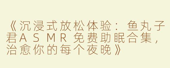 《沉浸式放松体验：鱼丸子君ASMR免费助眠合集，治愈你的每个夜晚》