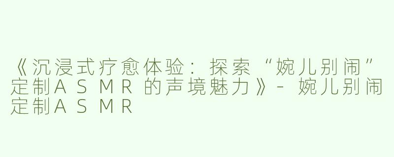 《沉浸式疗愈体验：探索“婉儿别闹”定制ASMR的声境魅力》-婉儿别闹定制ASMR