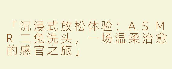 「沉浸式放松体验：ASMR二兔洗头，一场温柔治愈的感官之旅」