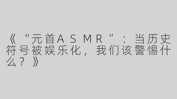 《“元首ASMR”：当历史符号被娱乐化，我们该警惕什么？》