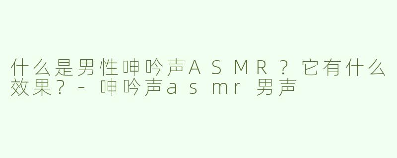 什么是男性呻吟声ASMR？它有什么效果？-呻吟声asmr男声