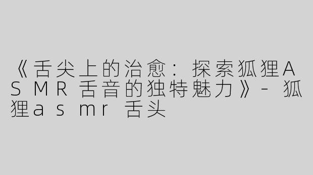《舌尖上的治愈：探索狐狸ASMR舌音的独特魅力》-狐狸asmr舌头