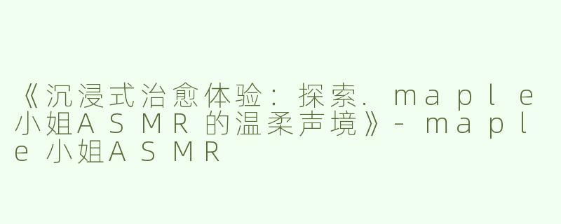 《沉浸式治愈体验：探索.maple小姐ASMR的温柔声境》-maple小姐ASMR