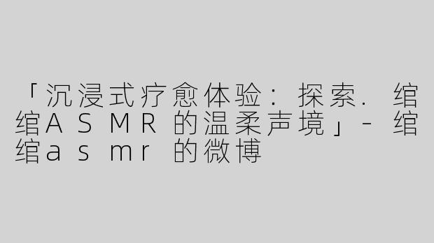 「沉浸式疗愈体验：探索.绾绾ASMR的温柔声境」-绾绾asmr的微博