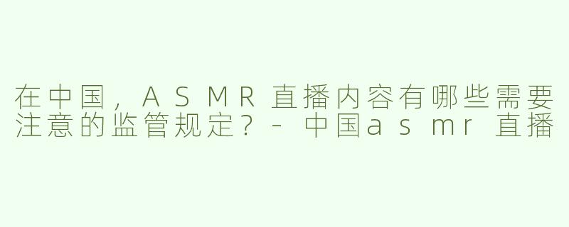 在中国，ASMR直播内容有哪些需要注意的监管规定？-中国asmr直播