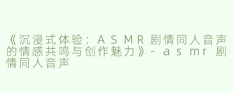 《沉浸式体验：ASMR剧情同人音声的情感共鸣与创作魅力》-asmr剧情同人音声