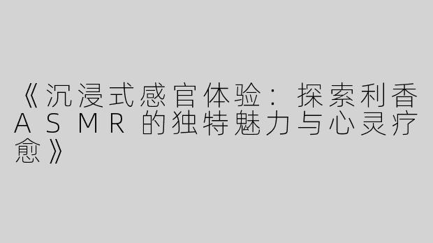 《沉浸式感官体验：探索利香ASMR的独特魅力与心灵疗愈》