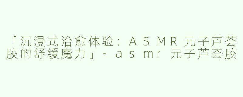 「沉浸式治愈体验：ASMR元子芦荟胶的舒缓魔力」-asmr元子芦荟胶