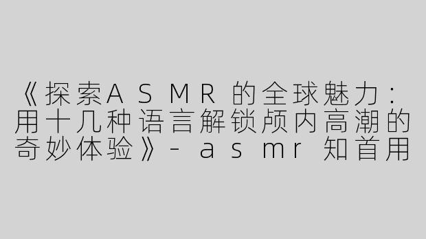 《探索ASMR的全球魅力：用十几种语言解锁颅内高潮的奇妙体验》-asmr知首用十几种语言