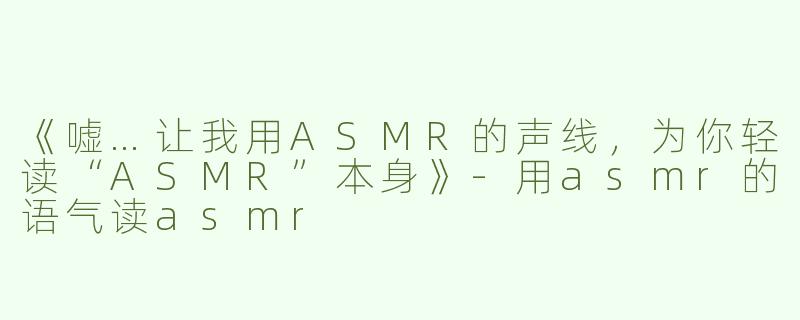 《嘘…让我用ASMR的声线，为你轻读“ASMR”本身》-用asmr的语气读asmr