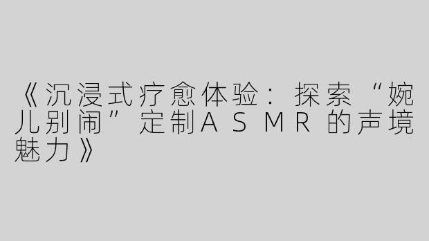 《沉浸式疗愈体验：探索“婉儿别闹”定制ASMR的声境魅力》
