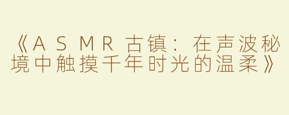 《ASMR古镇：在声波秘境中触摸千年时光的温柔》