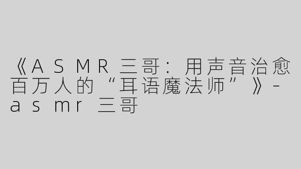 《ASMR三哥：用声音治愈百万人的“耳语魔法师”》-asmr三哥