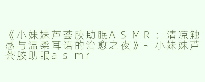 《小妹妹芦荟胶助眠ASMR：清凉触感与温柔耳语的治愈之夜》-小妹妹芦荟胶助眠asmr