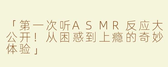 「第一次听ASMR反应大公开！从困惑到上瘾的奇妙体验」