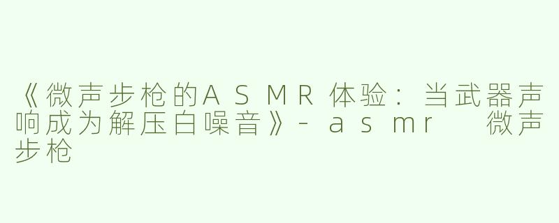 《微声步枪的ASMR体验：当武器声响成为解压白噪音》-asmr 微声步枪