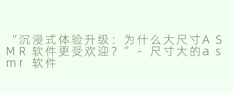 “沉浸式体验升级：为什么大尺寸ASMR软件更受欢迎？”-尺寸大的asmr软件