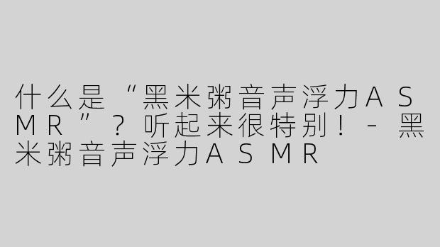 什么是“黑米粥音声浮力ASMR”？听起来很特别！-黑米粥音声浮力ASMR