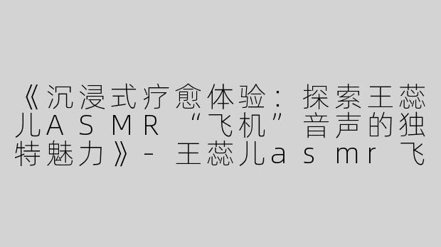 《沉浸式疗愈体验：探索王蕊儿ASMR“飞机”音声的独特魅力》-王蕊儿asmr飞机