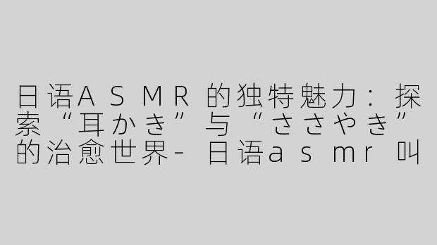 日语ASMR的独特魅力：探索“耳かき”与“ささやき”的治愈世界-日语asmr叫什么