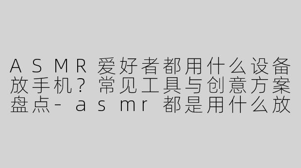 ASMR爱好者都用什么设备放手机？常见工具与创意方案盘点-asmr都是用什么放手机