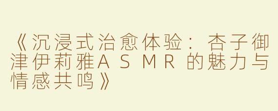 《沉浸式治愈体验：杏子御津伊莉雅ASMR的魅力与情感共鸣》