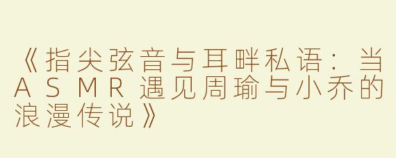 《指尖弦音与耳畔私语：当ASMR遇见周瑜与小乔的浪漫传说》