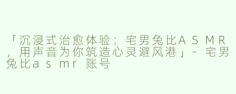 「沉浸式治愈体验：宅男兔比ASMR，用声音为你筑造心灵避风港」-宅男兔比asmr账号