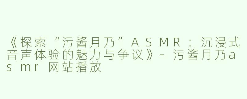 《探索“污酱月乃”ASMR：沉浸式音声体验的魅力与争议》-污酱月乃asmr网站播放