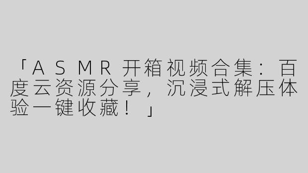 「ASMR开箱视频合集：百度云资源分享，沉浸式解压体验一键收藏！」