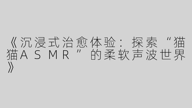 《沉浸式治愈体验：探索“猫猫ASMR”的柔软声波世界》
