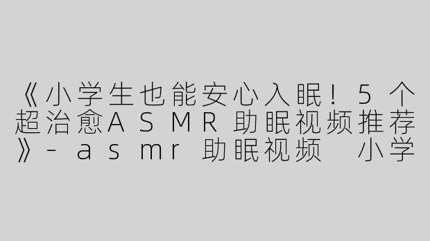 《小学生也能安心入眠！5个超治愈ASMR助眠视频推荐》-asmr助眠视频 小学生