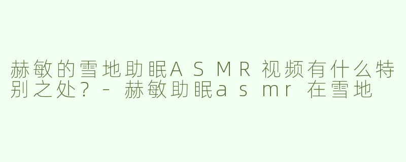 赫敏的雪地助眠ASMR视频有什么特别之处？