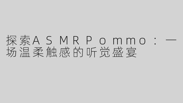 探索ASMRPommo：一场温柔触感的听觉盛宴