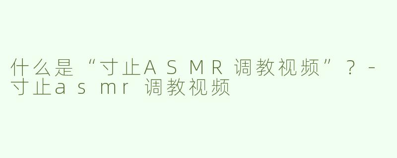 什么是“寸止ASMR调教视频”？-寸止asmr调教视频