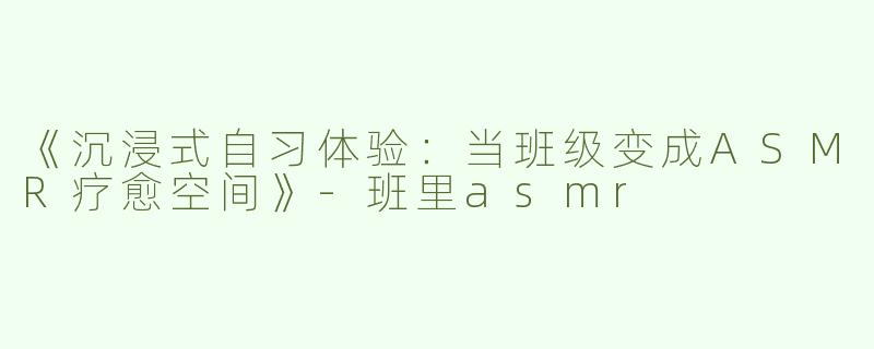 《沉浸式自习体验：当班级变成ASMR疗愈空间》-班里asmr