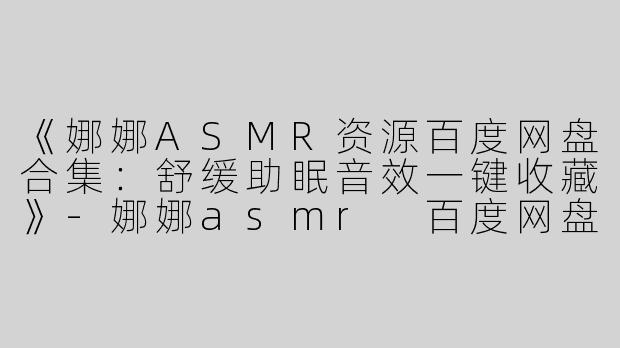 《娜娜ASMR资源百度网盘合集：舒缓助眠音效一键收藏》-娜娜asmr 百度网盘