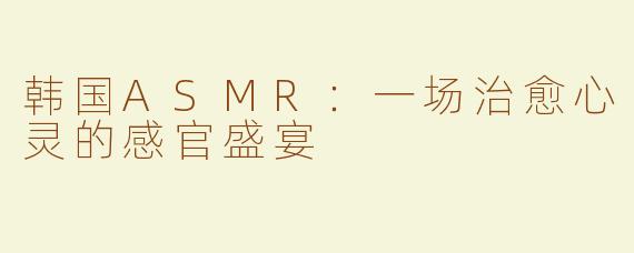 韩国ASMR：一场治愈心灵的感官盛宴