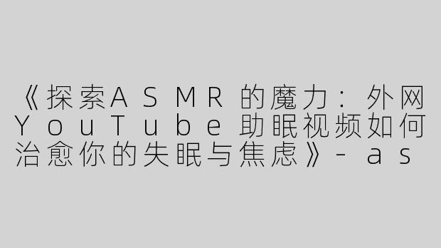 《探索ASMR的魔力：外网YouTube助眠视频如何治愈你的失眠与焦虑》