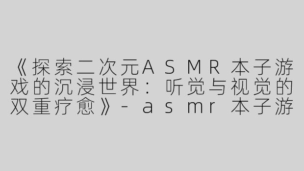 《探索二次元ASMR本子游戏的沉浸世界：听觉与视觉的双重疗愈》-asmr本子游戏二次元
