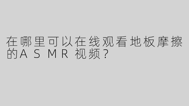 在哪里可以在线观看地板摩擦的ASMR视频？