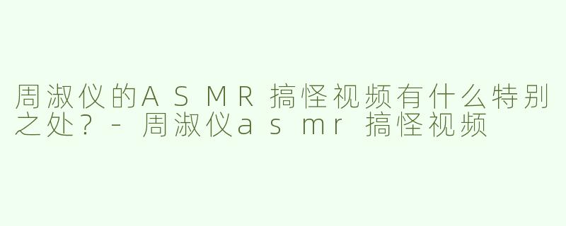 周淑仪的ASMR搞怪视频有什么特别之处？-周淑仪asmr搞怪视频