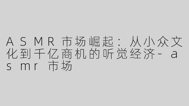 ASMR市场崛起：从小众文化到千亿商机的听觉经济-asmr市场