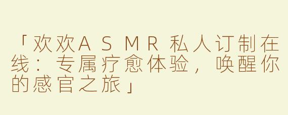 「欢欢ASMR私人订制在线：专属疗愈体验，唤醒你的感官之旅」