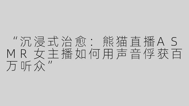 “沉浸式治愈：熊猫直播ASMR女主播如何用声音俘获百万听众”